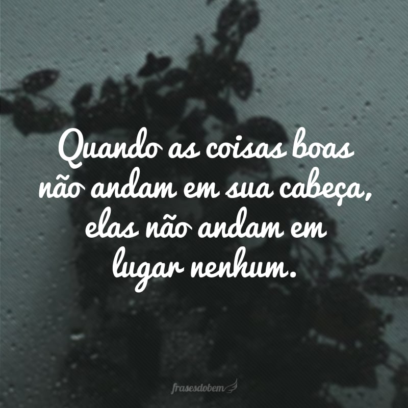 Quando as coisas boas não andam em sua cabeça, elas não andam em lugar nenhum.