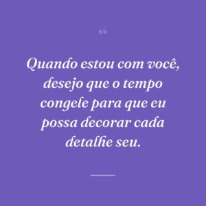 Quando estou com você, desejo que o tempo congele para que eu possa decorar cada detalhe seu.