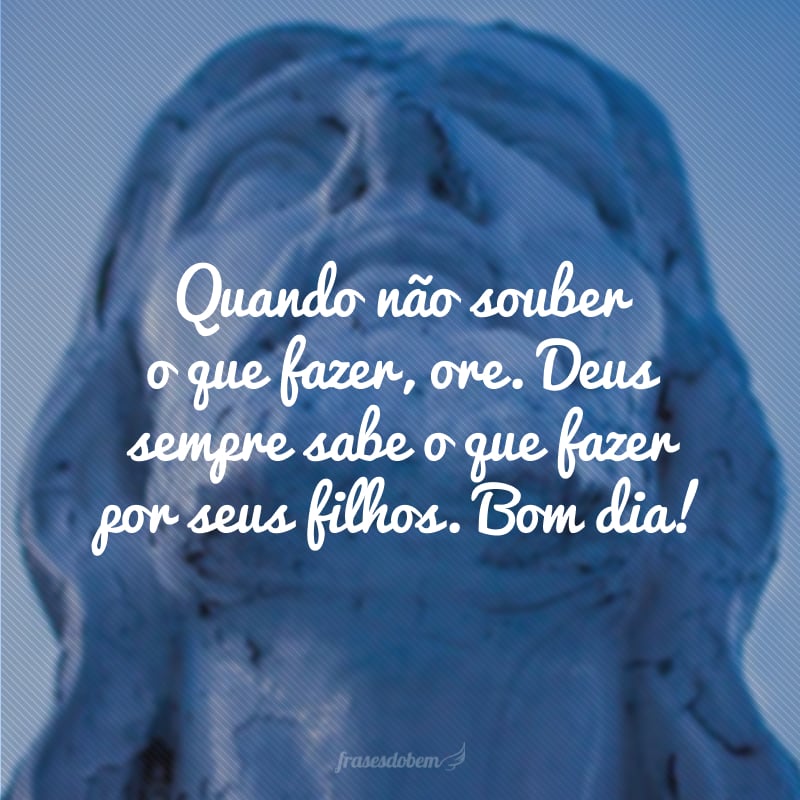 Quando não souber o que fazer, ore. Deus sempre sabe o que fazer por seus filhos. Bom dia!