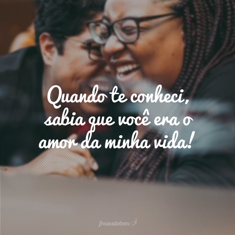 Quando te conheci, sabia que você era o amor da minha vida!