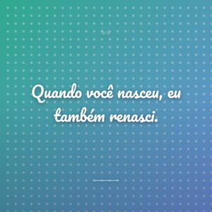 Quando você nasceu, eu também renasci.