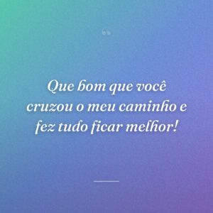 Que bom que você cruzou o meu caminho e fez tudo ficar melhor!