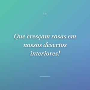 Que cresçam rosas em nossos desertos interiores!