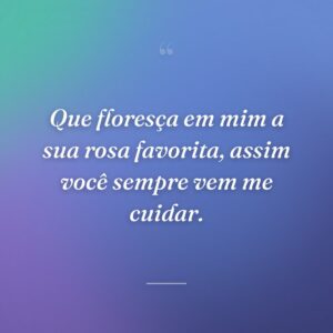 Que floresça em mim a sua rosa favorita, assim você sempre vem me cuidar.