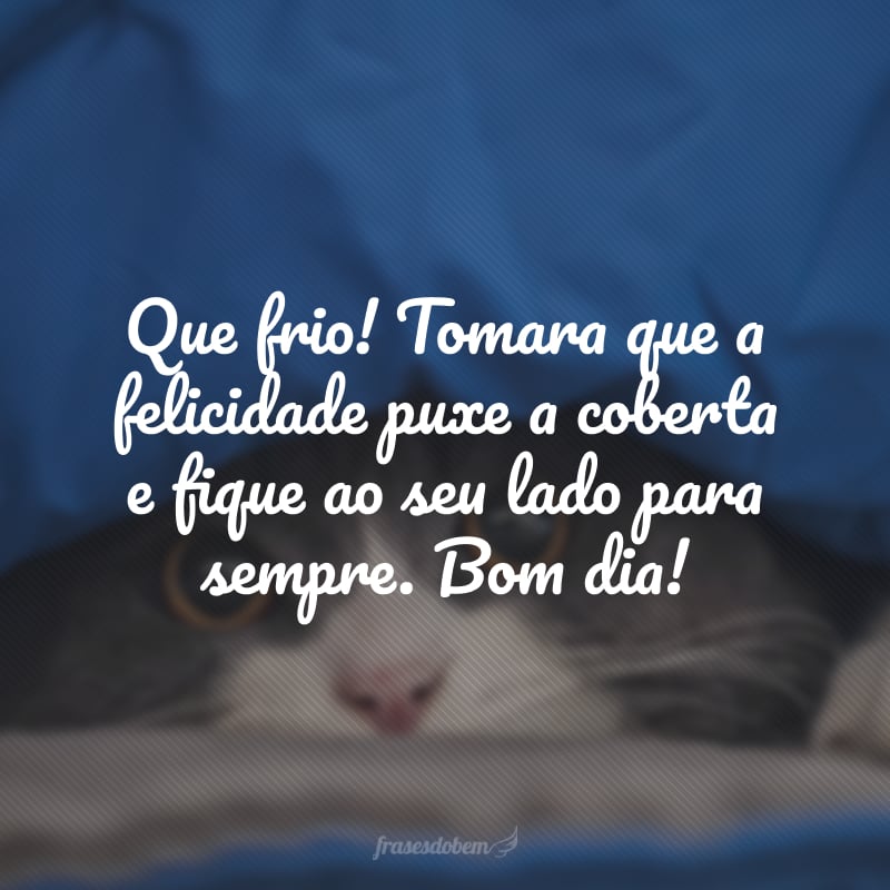 Que frio! Tomara que a felicidade puxe a coberta e fique ao seu lado para sempre. Bom dia!