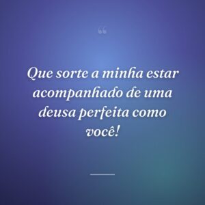 Que sorte a minha estar acompanhado de uma deusa perfeita como você!