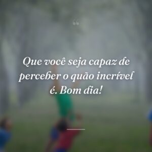 Que você seja capaz de perceber o quão incrível é. Bom dia!