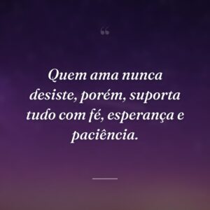 Quem ama nunca desiste, porém, suporta tudo com fé, esperança e paciência.