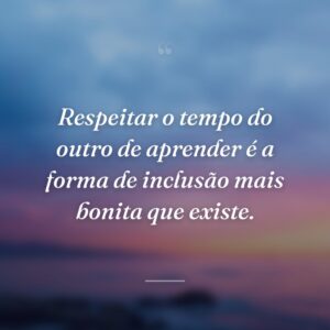 Respeitar o tempo do outro de aprender é a forma de inclusão mais bonita que existe.