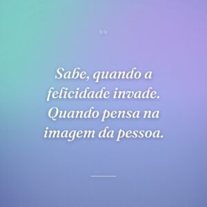 Sabe, quando a felicidade invade. Quando pensa na imagem da pessoa.