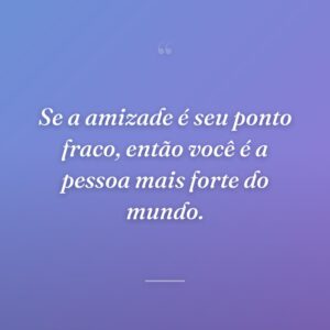 Se a amizade é seu ponto fraco, então você é a pessoa mais forte do mundo.