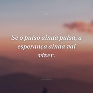 Se o pulso ainda pulsa, a esperança ainda vai viver.