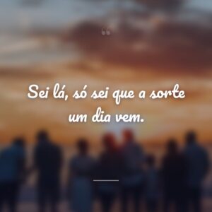 Sei lá, só sei que a sorte um dia vem.