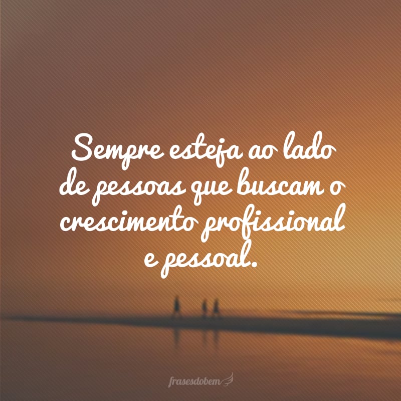 Sempre esteja ao lado de pessoas que buscam o crescimento profissional e pessoal.