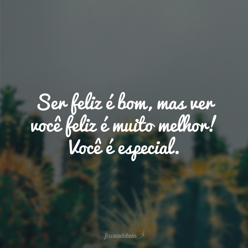 Ser feliz é bom, mas ver você feliz é muito melhor! Você é especial.