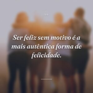 Ser feliz sem motivo é a mais autêntica forma de felicidade.