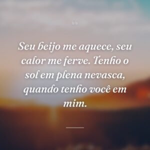 Seu beijo me aquece, seu calor me ferve. Tenho o sol em plena nevasca, quando tenho você em mim.