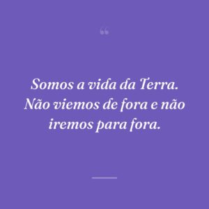 Somos a vida da Terra. Não viemos de fora e não iremos para fora.