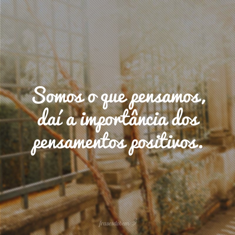 Somos o que pensamos, daí a importância dos pensamentos positivos.