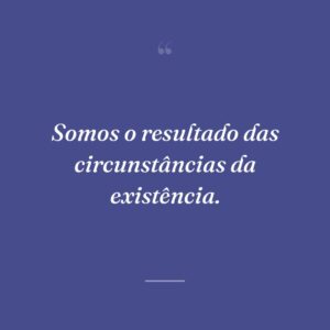 Somos o resultado das circunstâncias da existência.