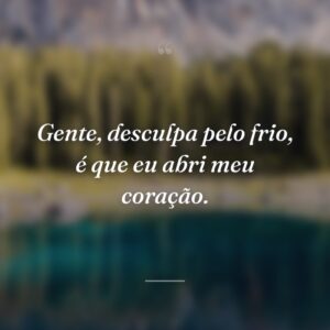 Gente, desculpa pelo frio, é que eu abri meu coração.