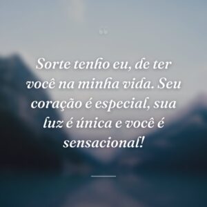 Sorte tenho eu, de ter você na minha vida. Seu coração é especial, sua luz é única e você é sensacional!