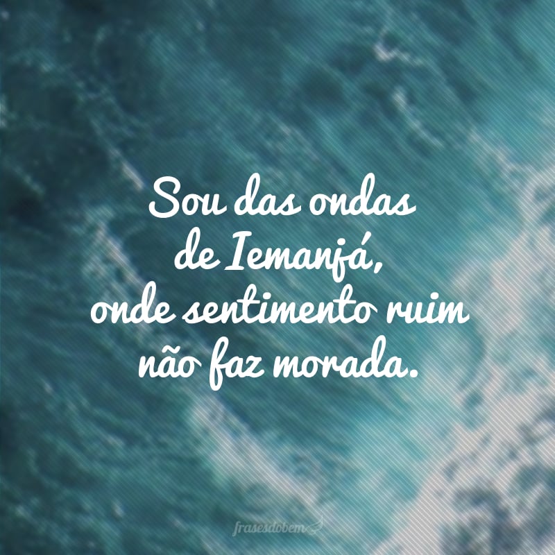 Sou das ondas de Iemanjá, onde sentimento ruim não faz morada.