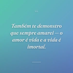 Também te demonstro que sempre amarei — o amor é vida e a vida é imortal.