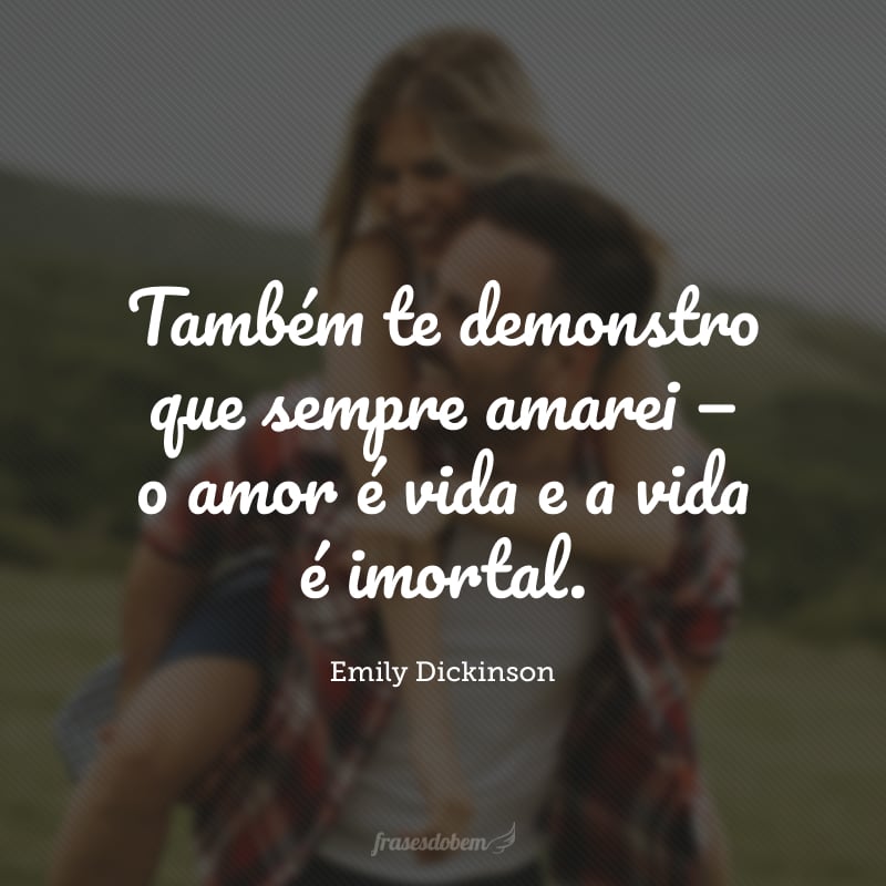 Também te demonstro que sempre amarei — o amor é vida e a vida é imortal.