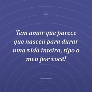 Tem amor que parece que nasceu para durar uma vida inteira, tipo o meu por você!