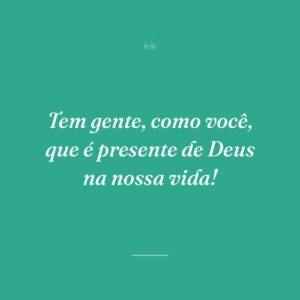 Tem gente, como você, que é presente de Deus na nossa vida!