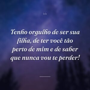 Tenho orgulho de ser sua filha, de ter você tão perto de mim e de saber que nunca vou te perder!