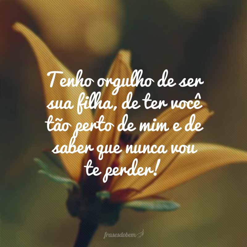 Tenho orgulho de ser sua filha, de ter você tão perto de mim e de saber que nunca vou te perder!