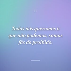 Todos nós queremos o que não podemos, somos fãs do proibido.