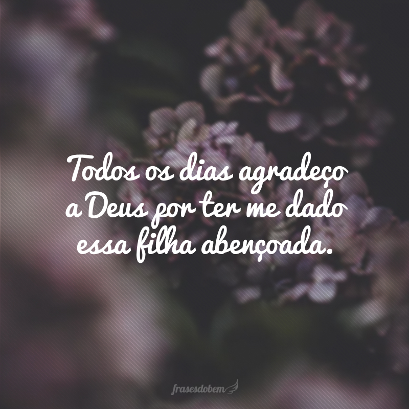 Todos os dias agradeço a Deus por ter me dado essa filha abençoada.