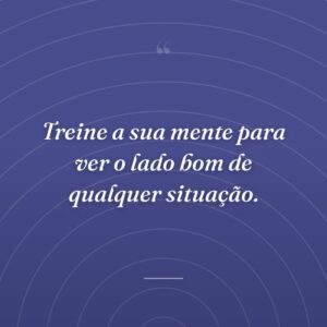Treine a sua mente para ver o lado bom de qualquer situação.