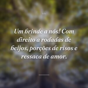 Um brinde a nós! Com direito a rodadas de beijos, porções de risos e ressaca de amor.