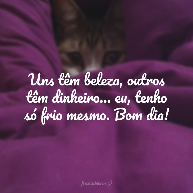 Uns têm beleza, outros têm dinheiro… eu, tenho só frio mesmo. Bom dia!