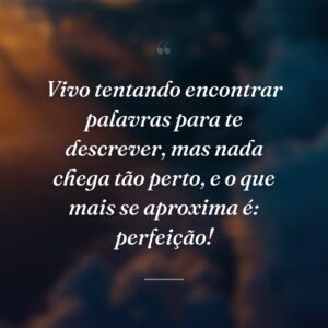 Vivo tentando encontrar palavras para te descrever, mas nada chega tão perto, e o que mais se aproxima é: perfeição!