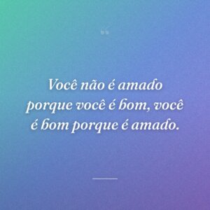 Você não é amado porque você é bom, você é bom porque é amado.