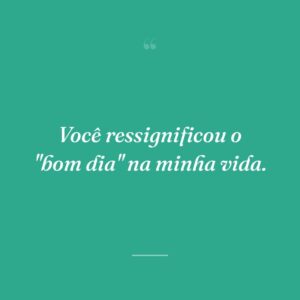 Você ressignificou o "bom dia" na minha vida.