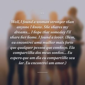 Well, I found a woman stronger than anyone I know. She shares my dreams… I hope that someday I'll share her home. I found a lover. (Bem, eu encontrei uma mulher mais forte que qualquer pessoa que conheço. Ela compartilha dos meus sonhos… Eu espero que um dia eu compartilhe seu lar. Eu encontrei um amor.)