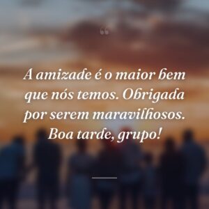 A amizade é o maior bem que nós temos. Obrigada por serem maravilhosos. Boa tarde, grupo!