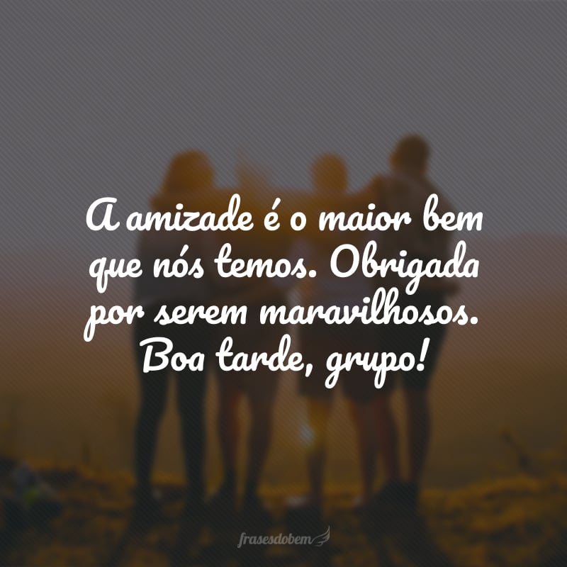 A amizade é o maior bem que nós temos. Obrigada por serem maravilhosos. Boa tarde, grupo!