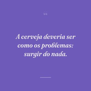 A cerveja deveria ser como os problemas: surgir do nada.