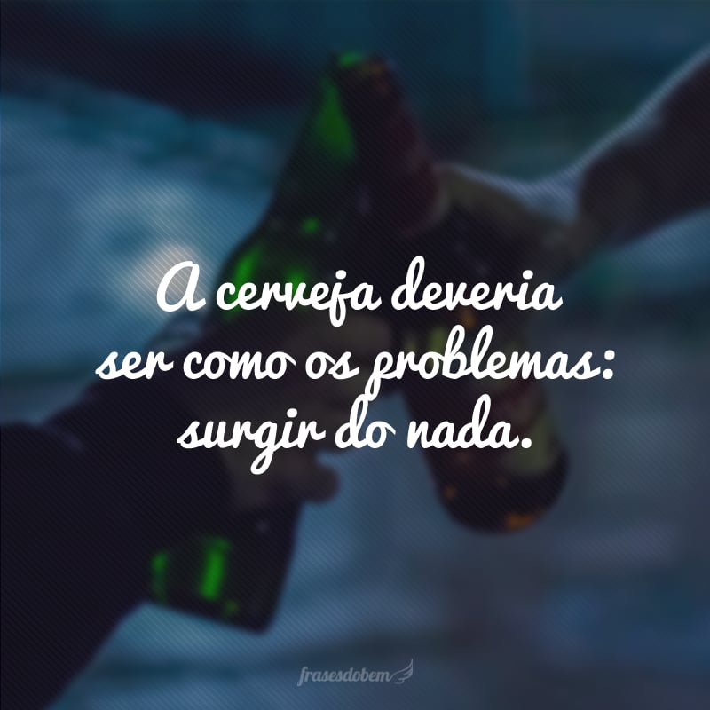 A cerveja deveria ser como os problemas: surgir do nada.