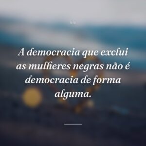 A democracia que exclui as mulheres negras não é democracia de forma alguma.