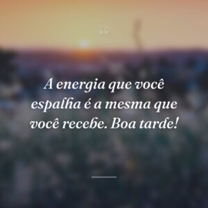 A energia que você espalha é a mesma que você recebe. Boa tarde!