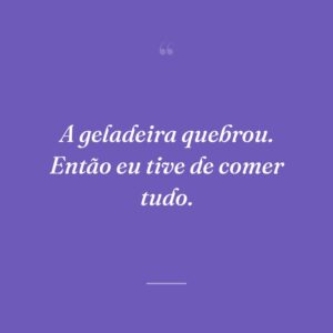 A geladeira quebrou. Então eu tive de comer tudo.
