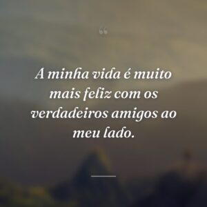 A minha vida é muito mais feliz com os verdadeiros amigos ao meu lado.